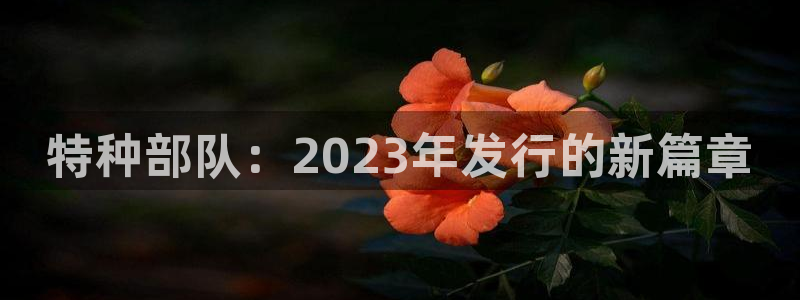 杏耀集团有限公司：特种部队：2023年发行的新篇章