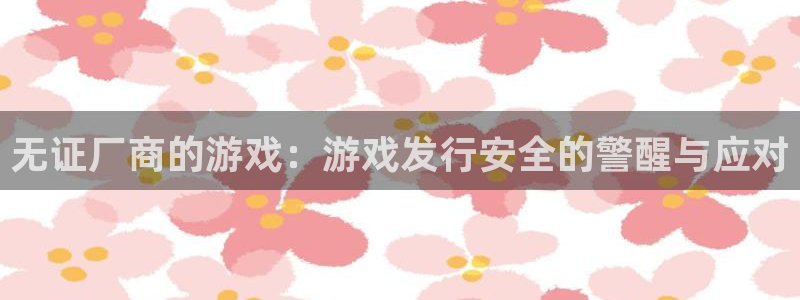 杏耀官网客服：无证厂商的游戏：游戏发行安全的警醒与应对