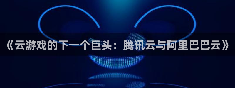 杏耀官网登录注册失败怎么回事：《云游戏的下一个巨头：腾讯云与阿里巴巴云》
